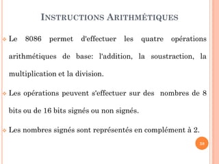 INSTRUCTIONS ARITHMÉTIQUES


Le

8086

permet

d'effectuer

les

quatre

opérations

arithmétiques de base: l'addition, la soustraction, la
multiplication et la division.


Les opérations peuvent s'effectuer sur des nombres de 8
bits ou de 16 bits signés ou non signés.



Les nombres signés sont représentés en complément à 2.
38

 
