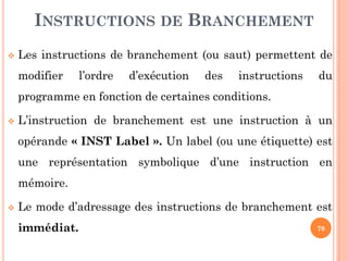 INSTRUCTIONS DE BRANCHEMENT


Les instructions de branchement (ou saut) permettent de
modifier

l’ordre

d’exécution

des

instructions

du

programme en fonction de certaines conditions.


L’instruction de branchement est une instruction à un
opérande « INST Label ». Un label (ou une étiquette) est
une représentation symbolique d’une instruction en

mémoire.


Le mode d’adressage des instructions de branchement est
immédiat.

70

 
