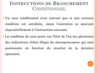 INSTRUCTIONS DE BRANCHEMENT
CONDITIONNEL


Un saut conditionnel n’est exécuté que si une certaine

condition est satisfaite, sinon l’exécution se poursuit
séquentiellement à l’instruction suivante.


La condition du saut porte sur l’état de l’un (ou plusieurs)

des indicateurs d’état (ﬂags) du microprocesseur qui sont
positionnés en fonction du résultat de la dernière
opération.
76

 