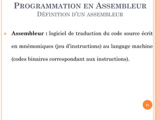 PROGRAMMATION EN ASSEMBLEUR
DÉFINITION D’UN ASSEMBLEUR


Assembleur : logiciel de traduction du code source écrit
en mnémoniques (jeu d’instructions) au langage machine
(codes binaires correspondant aux instructions).

81

 