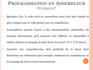 PROGRAMMATION EN ASSEMBLEUR
POURQUOI?


Quelques fois, le code écrit en assembleur peut être plus rapide et
plus compact que le code généré par un compilateur.



L'assembleur permet l'accès à des fonctionnalités matérielles du
système directement qu'il pourrait être difficile ou impossible à
utiliser depuis un langage de plus haut niveau (C, C++, C #, Java,).



Acquérir une compréhension plus profonde de la façon dont

fonctionne un ordinateur (par exemple, comment les compilateurs et
les langage de haut niveau fonctionnent)

84

 