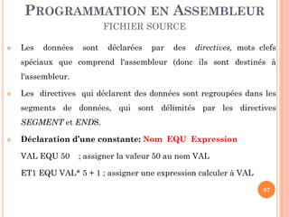 PROGRAMMATION EN ASSEMBLEUR
FICHIER SOURCE


Les

données

sont

déclarées

par

des

directives, mots clefs

spéciaux que comprend l'assembleur (donc ils sont destinés à
l'assembleur.


Les directives qui déclarent des données sont regroupées dans les
segments de données, qui sont délimités par les directives
SEGMENT et ENDS.



Déclaration d’une constante: Nom EQU Expression
VAL EQU 50

; assigner la valeur 50 au nom VAL

ET1 EQU VAL* 5 + 1 ; assigner une expression calculer à VAL
87

 