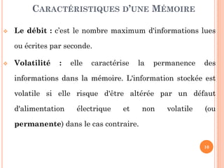 10
 Le débit : c’est le nombre maximum d'informations lues
ou écrites par seconde.
 Volatilité : elle caractérise la permanence des
informations dans la mémoire. L'information stockée est
volatile si elle risque d'être altérée par un défaut
d'alimentation électrique et non volatile (ou
permanente) dans le cas contraire.
CARACTÉRISTIQUES D’UNE MÉMOIRE
 