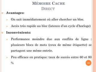 101
MÉMOIRE CACHE
DIRECT
 Avantages:
 On sait immédiatement où aller chercher un bloc.
 Accès très rapide au bloc (latence d’un cycle d’horloge)
 Inconvénients:
 Performance moindre due aux conflits de ligne :
plusieurs blocs de mots (ceux de même étiquette) se
partagent une même entrée.
 Peu efficace en pratique: taux de succès entre 60 et 80
%
 