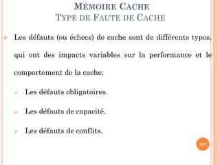 107
MÉMOIRE CACHE
TYPE DE FAUTE DE CACHE
 Les défauts (ou échecs) de cache sont de différents types,
qui ont des impacts variables sur la performance et le
comportement de la cache:
 Les défauts obligatoires.
 Les défauts de capacité.
 Les défauts de conflits.
 