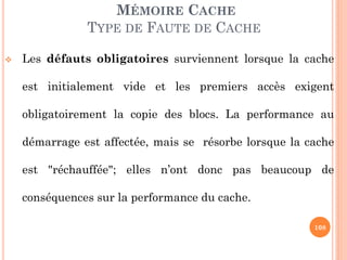 108
MÉMOIRE CACHE
TYPE DE FAUTE DE CACHE
 Les défauts obligatoires surviennent lorsque la cache
est initialement vide et les premiers accès exigent
obligatoirement la copie des blocs. La performance au
démarrage est affectée, mais se résorbe lorsque la cache
est "réchauffée"; elles n’ont donc pas beaucoup de
conséquences sur la performance du cache.
 