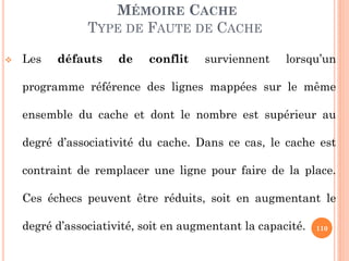 110
MÉMOIRE CACHE
TYPE DE FAUTE DE CACHE
 Les défauts de conflit surviennent lorsqu’un
programme référence des lignes mappées sur le même
ensemble du cache et dont le nombre est supérieur au
degré d’associativité du cache. Dans ce cas, le cache est
contraint de remplacer une ligne pour faire de la place.
Ces échecs peuvent être réduits, soit en augmentant le
degré d’associativité, soit en augmentant la capacité.
 