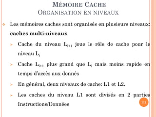 111
MÉMOIRE CACHE
ORGANISATION EN NIVEAUX
 Les mémoires caches sont organisés en plusieurs niveaux:
caches multi-niveaux
 Cache du niveau Li+1 joue le rôle de cache pour le
niveau Li
 Cache Li+1 plus grand que Li mais moins rapide en
temps d’accès aux donnés
 En général, deux niveaux de cache: L1 et L2.
 Les caches du niveau L1 sont divisés en 2 parties
Instructions/Données
 