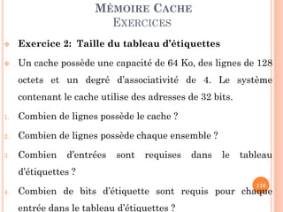 116
MÉMOIRE CACHE
EXERCICES
 Exercice 2: Taille du tableau d’étiquettes
 Un cache possède une capacité de 64 Ko, des lignes de 128
octets et un degré d’associativité de 4. Le système
contenant le cache utilise des adresses de 32 bits.
1. Combien de lignes possède le cache ?
2. Combien de lignes possède chaque ensemble ?
3. Combien d’entrées sont requises dans le tableau
d’étiquettes ?
4. Combien de bits d’étiquette sont requis pour chaque
entrée dans le tableau d’étiquettes ?
 