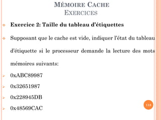 118
MÉMOIRE CACHE
EXERCICES
 Exercice 2: Taille du tableau d’étiquettes
 Supposant que le cache est vide, indiquer l’état du tableau
d’étiquette si le processeur demande la lecture des mots
mémoires suivants:
 0xABC89987
 0x32651987
 0x228945DB
 0x48569CAC
 