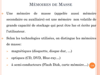 119
MÉMOIRES DE MASSE
 Une mémoire de masse (appelée aussi mémoire
secondaire ou auxiliaire) est une mémoire non volatile de
grande capacité de stockage qui peut être lue et écrite par
l’utilisateur.
 Selon les technologies utilisées, on distingue les mémoires
de masse:
 magnétiques (disquette, disque dur, …)
 optiques (CD, DVD, Blue-ray…)
 à semi-conducteurs (Flash Disk, carte mémoire…)
 
