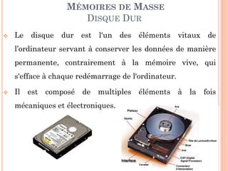121
MÉMOIRES DE MASSE
DISQUE DUR
 Le disque dur est l'un des éléments vitaux de
l’ordinateur servant à conserver les données de manière
permanente, contrairement à la mémoire vive, qui
s'efface à chaque redémarrage de l'ordinateur.
 Il est composé de multiples éléments à la fois
mécaniques et électroniques.
 