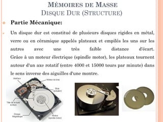 122
MÉMOIRES DE MASSE
DISQUE DUR (STRUCTURE)
 Partie Mécanique:
 Un disque dur est constitué de plusieurs disques rigides en métal,
verre ou en céramique empilés les uns sur les autres avec une très
faible distance d'écart.
 Grâce à un moteur électrique (spindle motor), les plateaux tournent
autour d'un axe rotatif (entre 4000 et 15000 tours par minute) dans
le sens inverse des aiguilles d'une montre.
 