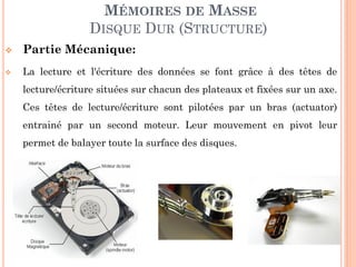123
MÉMOIRES DE MASSE
DISQUE DUR (STRUCTURE)
 Partie Mécanique:
 La lecture et l'écriture des données se font grâce à des têtes de
lecture/écriture situées sur chacun des plateaux et fixées sur un axe.
Ces têtes de lecture/écriture sont pilotées par un bras (actuator)
entrainé par un second moteur. Leur mouvement en pivot leur
permet de balayer toute la surface des disques.
 