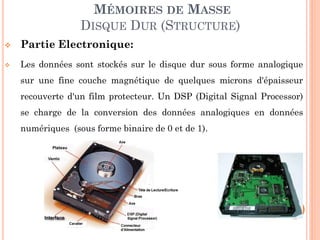 124
MÉMOIRES DE MASSE
DISQUE DUR (STRUCTURE)
 Partie Electronique:
 Les données sont stockés sur le disque dur sous forme analogique
sur une fine couche magnétique de quelques microns d'épaisseur
recouverte d'un film protecteur. Un DSP (Digital Signal Processor)
se charge de la conversion des données analogiques en données
numériques (sous forme binaire de 0 et de 1).
 