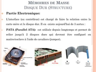 125
MÉMOIRES DE MASSE
DISQUE DUR (STRUCTURE)
 Partie Electronique:
 L’interface (ou contrôleur) est chargé de faire la relation entre la
carte mère et le disque dur. Il en existe aujourd’hui de 3 sortes :
 PATA (Parallel ATA): est utilisée depuis longtemps et permet de
relier jusqu'à 2 disques durs qui devront être configuré en
maitre/esclave à l’aide de cavaliers (jumper).
 