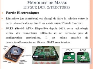 126
MÉMOIRES DE MASSE
DISQUE DUR (STRUCTURE)
 Partie Electronique:
 L’interface (ou contrôleur) est chargé de faire la relation entre la
carte mère et le disque dur. Il en existe aujourd’hui de 3 sortes :
 SATA (Serial ATA): Disponible depuis 2003, cette technologie
utilise des connecteurs différents et ne nécessite pas de
configuration particulière. Il est même possible de
connecter/déconnecter un élément SATA sous tension.
 