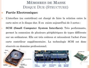 127
MÉMOIRES DE MASSE
DISQUE DUR (STRUCTURE)
 Partie Electronique:
 L’interface (ou contrôleur) est chargé de faire la relation entre la
carte mère et le disque dur. Il en existe aujourd’hui de 3 sortes :
 SCSI (Small Computer System Interface): Très performants,
permet la connexion de plusieurs périphériques de types différents
sur un ordinateur. Elle est très coûteux et nécessitent l'achat d'une
carte contrôleur supplémentaire. La technologie SCSI est donc
réservée au domaine professionnel.
 