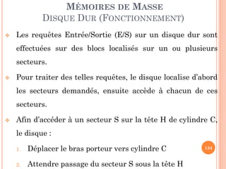 134
MÉMOIRES DE MASSE
DISQUE DUR (FONCTIONNEMENT)
 Les requêtes Entrée/Sortie (E/S) sur un disque dur sont
effectuées sur des blocs localisés sur un ou plusieurs
secteurs.
 Pour traiter des telles requêtes, le disque localise d’abord
les secteurs demandés, ensuite accède à chacun de ces
secteurs.
 Afin d’accéder à un secteur S sur la tête H de cylindre C,
le disque :
1. Déplacer le bras porteur vers cylindre C
2. Attendre passage du secteur S sous la tête H
 