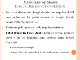 135
MÉMOIRES DE MASSE
DISQUE DUR (FONCTIONNEMENT)
 Le driver disque est chargé de trier les requêtes d'E/S
pour optimiser les performances du disque (débit,
délais d'attente moyen, …).
 Plusieurs politiques de tri de requêtes existent:
1. FIFO (First In First Out) « premier arrivé, premier
servi » où les requêtes sont traitées dans l’ordre
d'arrivée
• + mise en œuvre simple
• - temps d'attente moyen long (trajet du bras non minimal)
 
