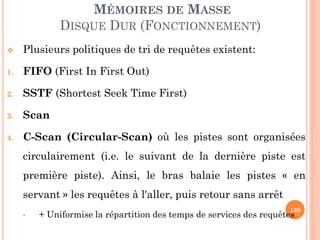 138
MÉMOIRES DE MASSE
DISQUE DUR (FONCTIONNEMENT)
 Plusieurs politiques de tri de requêtes existent:
1. FIFO (First In First Out)
2. SSTF (Shortest Seek Time First)
3. Scan
4. C-Scan (Circular-Scan) où les pistes sont organisées
circulairement (i.e. le suivant de la dernière piste est
première piste). Ainsi, le bras balaie les pistes « en
servant » les requêtes à l'aller, puis retour sans arrêt
• + Uniformise la répartition des temps de services des requêtes
 