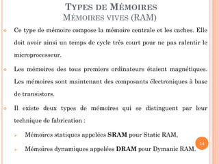 14
 Ce type de mémoire compose la mémoire centrale et les caches. Elle
doit avoir ainsi un temps de cycle très court pour ne pas ralentir le
microprocesseur.
 Les mémoires des tous premiers ordinateurs étaient magnétiques.
Les mémoires sont maintenant des composants électroniques à base
de transistors.
 Il existe deux types de mémoires qui se distinguent par leur
technique de fabrication :
 Mémoires statiques appelées SRAM pour Static RAM,
 Mémoires dynamiques appelées DRAM pour Dymanic RAM.
TYPES DE MÉMOIRES
MÉMOIRES VIVES (RAM)
 