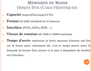 142
MÉMOIRES DE MASSE
DISQUE DUR (CARACTÉRISTIQUES)
1. Capacité (aujourd’hui jusqu’à 6 To)
2. Format (la taille standard est 3,5 pouces)
3. Interface (PATA, SATA, SCSI, …)
4. Vitesse de rotation (de 5400 à 15000 tours/min)
5. Temps d'accès représente la durée moyenne d’attente une fois
sur la bonne piste. Autrement dit, c’est le temps moyen entre la
demande de lecture d’un secteur et la mise à disposition du résultat
sur l’interface.
 