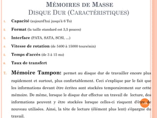 144
MÉMOIRES DE MASSE
DISQUE DUR (CARACTÉRISTIQUES)
1. Capacité (aujourd’hui jusqu’à 6 To)
2. Format (la taille standard est 3,5 pouces)
3. Interface (PATA, SATA, SCSI, …)
4. Vitesse de rotation (de 5400 à 15000 tours/min)
5. Temps d'accès (de 3 à 15 ms)
6. Taux de transfert
7. Mémoire Tampon: permet au disque dur de travailler encore plus
rapidement et surtout, plus confortablement. Ceci s'explique par le fait que
les informations devant être écrites sont stockées temporairement sur cette
mémoire. De même, lorsque le disque dur effectue un travail de lecture, des
informations peuvent y être stockées lorsque celles-ci risquent d'être de
nouveau utilisées. Ainsi, la tête de lecture (élément plus lent) s'épargne du
travail.
 