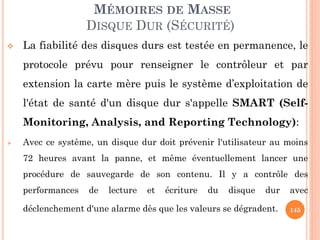 145
MÉMOIRES DE MASSE
DISQUE DUR (SÉCURITÉ)
 La fiabilité des disques durs est testée en permanence, le
protocole prévu pour renseigner le contrôleur et par
extension la carte mère puis le système d’exploitation de
l'état de santé d'un disque dur s'appelle SMART (Self-
Monitoring, Analysis, and Reporting Technology):
 Avec ce système, un disque dur doit prévenir l'utilisateur au moins
72 heures avant la panne, et même éventuellement lancer une
procédure de sauvegarde de son contenu. Il y a contrôle des
performances de lecture et écriture du disque dur avec
déclenchement d'une alarme dès que les valeurs se dégradent.
 