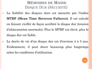 146
MÉMOIRES DE MASSE
DISQUE DUR (SÉCURITÉ)
 La fiabilité des disques durs est mesurée par l’indice
MTBF (Mean Time Between Failures). Il est calculé
en faisant vieillir de façon accéléré le disque dur (tension
d'alimentation anormale). Plus le MTBF est élevé, plus le
disque dur est fiable.
 La durée de vie d’un disque dur est d’environ 4 à 5 ans.
Evidemment, il peut durer beaucoup plus longtemps
selon les conditions d’utilisation.
 