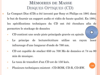148
MÉMOIRES DE MASSE
DISQUES OPTIQUES (CD)
 Le Compact Disc (CD) a été inventé par Sony et Philips en 1981 dans
le but de fournir un support audio et vidéo de haute qualité. En 1984,
les spécifications techniques du CD ont été étendues afin de
permettre le stockage de données
 CD contient une seule piste principale gravée en spirale
 Le principe de lecture/écriture utilise un rayon laser
infrarouge d'une longueur d'onde de 780 nm.
 CD est capable de stocker 650 ou 700 Mo de données et 74 ou 80
min de musique.
 Le taux de transfert d'un CD est de 150 ko/s.
 Plusieurs techniques existent : CD-ROM, CD-R, CD-RW.
 