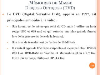 149
MÉMOIRES DE MASSE
DISQUES OPTIQUES (DVD)
 Le DVD (Digital Versatile Disk), apparu en 1997, est
principalement dédié à la vidéo.
 Son format est le même que celui du CD mais il utilise un laser
rouge (650 et 635 nm) ce qui autorise une plus grande finesse
lors de la gravure (et donc de la lecture).
 Son taux de transfert est de l'ordre de 10 Mbits/s.
 Il existe 3 types de DVD réinscriptibles et incompatibles : DVD-R
(2,6 Go), DVD-RAM de Toshiba et Matsushita (3,95 à 4,7 Go),
DRD-RW de Sony, Philips et HP (4,7 Go)
 