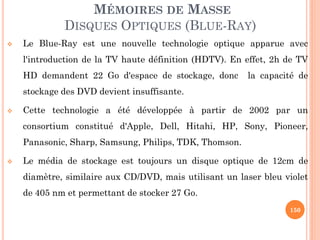 150
MÉMOIRES DE MASSE
DISQUES OPTIQUES (BLUE-RAY)
 Le Blue-Ray est une nouvelle technologie optique apparue avec
l'introduction de la TV haute définition (HDTV). En effet, 2h de TV
HD demandent 22 Go d'espace de stockage, donc la capacité de
stockage des DVD devient insuffisante.
 Cette technologie a été développée à partir de 2002 par un
consortium constitué d'Apple, Dell, Hitahi, HP, Sony, Pioneer,
Panasonic, Sharp, Samsung, Philips, TDK, Thomson.
 Le média de stockage est toujours un disque optique de 12cm de
diamètre, similaire aux CD/DVD, mais utilisant un laser bleu violet
de 405 nm et permettant de stocker 27 Go.
 