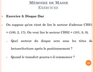 155
MÉMOIRE DE MASSE
EXERCICES
 Exercice 3: Disque Dur
 On suppose qu'on vient de lire le secteur d'adresse CHS1
= (100, 2, 17). On veut lire le secteur CHS2 = (101, 0, 1).
a. Quel secteur du disque sera sous les têtes de
lecture/écriture après le positionnement ?
b. Quand le transfert pourra-t-il commencer ?
 