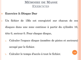 156
MÉMOIRE DE MASSE
EXERCICES
 Exercice 3: Disque Dur
 Un fichier de 1Mo est enregistré sur chacun de ces
disques dans une zone continue à partir du cylindre 10,
tête 0, secteur 1. Pour chaque disque,
a. Calculer l'espace disque (nombre de pistes et secteurs)
occupé par le fichier.
b. Calculer le temps d'accès à tout le fichier.
 