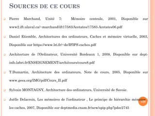SOURCES DE CE COURS
 Pierre Marchand, Unité 7: Mémoire centrale, 2001, Disponible sur
www2.ift.ulaval.ca/~marchand/ift17583/Acetates/17583-Acetates06.pdf‎
 Daniel Etiemble, Architectures des ordinateurs, Caches et mémoire virtuelle, 2003,
Disponible sur https://www.lri.fr/~de/IFIPS-caches.pdf‎
 Architecture de l’Ordinateur, Université Bordeaux 1, 2008, Disponible sur dept-
info.labri.fr/ENSEIGNEMENT/archi/cours/cours8.pdf‎
 T.Dumartin, Architecture des ordinateurs, Note de cours, 2005, Disponible sur
www.geea.org/IMG/pdf/Cours_II.pdf‎
 Sylvain MONTAGNY, Architecture des ordinateurs, Université de Savoie.
 Joëlle Delacroix, Les mémoires de l’ordinateur , Le principe de hiérarchie mémoire :
les caches, 2007, Disponible sur deptmedia.cnam.fr/new/spip.php?pdoc2745
158
 