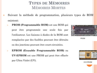 31
TYPES DE MÉMOIRES
MÉMOIRES MORTES
 PROM (Programmable ROM) est une ROM qui
peut être programmée une seule fois par
l'utilisateur. Les liaisons à diodes de la ROM sont
remplacées par des fusibles pouvant être détruits
ou des jonctions pouvant être court-circuitées.
 EPROM (Erasable Programmable ROM) ou
UV-EPROM est une PROM qui peut être effacée
par Ultra Violet (UV).
 Suivant la méthode de programmation, plusieurs types de ROM
existent:
 
