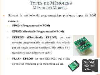 32
TYPES DE MÉMOIRES
MÉMOIRES MORTES
 PROM (Programmable ROM)
 EPROM (Erasable Programmable ROM)
 EEPROM (Electrically EPROM) est une
mémoire programmable et effaçable être effacée
par un simple courant électrique. Elle utilise 2 à 3
transistors pour mémoriser un bit.
 FLASH EPROM est une EEPROM qui utilise
qu’un seul transistor pour mémoriser un bit.
 Suivant la méthode de programmation, plusieurs types de ROM
existent:
 