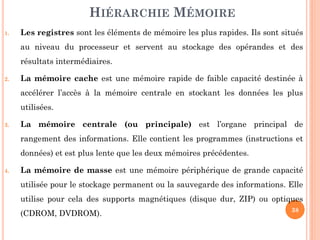38
HIÉRARCHIE MÉMOIRE
1. Les registres sont les éléments de mémoire les plus rapides. Ils sont situés
au niveau du processeur et servent au stockage des opérandes et des
résultats intermédiaires.
2. La mémoire cache est une mémoire rapide de faible capacité destinée à
accélérer l’accès à la mémoire centrale en stockant les données les plus
utilisées.
3. La mémoire centrale (ou principale) est l’organe principal de
rangement des informations. Elle contient les programmes (instructions et
données) et est plus lente que les deux mémoires précédentes.
4. La mémoire de masse est une mémoire périphérique de grande capacité
utilisée pour le stockage permanent ou la sauvegarde des informations. Elle
utilise pour cela des supports magnétiques (disque dur, ZIP) ou optiques
(CDROM, DVDROM).
 