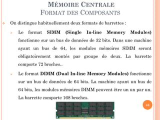 48
MÉMOIRE CENTRALE
FORMAT DES COMPOSANTS
 On distingue habituellement deux formats de barrettes :
 Le format SIMM (Single In-line Memory Modules)
fonctionne sur un bus de données de 32 bits. Dans une machine
ayant un bus de 64, les modules mémoires SIMM seront
obligatoirement montés par groupe de deux. La barrette
comporte 72 broches..
 Le format DIMM (Dual In-line Memory Modules) fonctionne
sur un bus de données de 64 bits. La machine ayant un bus de
64 bits, les modules mémoires DIMM peuvent être un un par un.
La barrette comporte 168 broches.
 