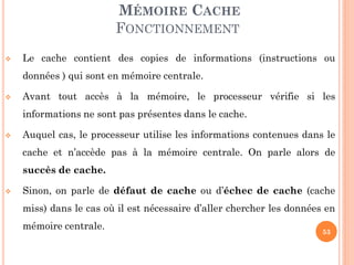 53
MÉMOIRE CACHE
FONCTIONNEMENT
 Le cache contient des copies de informations (instructions ou
données ) qui sont en mémoire centrale.
 Avant tout accès à la mémoire, le processeur vérifie si les
informations ne sont pas présentes dans le cache.
 Auquel cas, le processeur utilise les informations contenues dans le
cache et n’accède pas à la mémoire centrale. On parle alors de
succès de cache.
 Sinon, on parle de défaut de cache ou d’échec de cache (cache
miss) dans le cas où il est nécessaire d’aller chercher les données en
mémoire centrale.
 