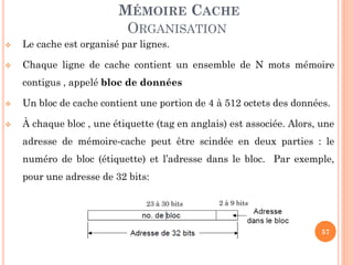 57
MÉMOIRE CACHE
ORGANISATION
 Le cache est organisé par lignes.
 Chaque ligne de cache contient un ensemble de N mots mémoire
contigus , appelé bloc de données
 Un bloc de cache contient une portion de 4 à 512 octets des données.
 À chaque bloc , une étiquette (tag en anglais) est associée. Alors, une
adresse de mémoire-cache peut être scindée en deux parties : le
numéro de bloc (étiquette) et l’adresse dans le bloc. Par exemple,
pour une adresse de 32 bits:
23 à 30 bits 2 à 9 bits
 