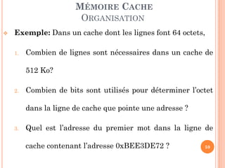 59
MÉMOIRE CACHE
ORGANISATION
 Exemple: Dans un cache dont les lignes font 64 octets,
1. Combien de lignes sont nécessaires dans un cache de
512 Ko?
2. Combien de bits sont utilisés pour déterminer l’octet
dans la ligne de cache que pointe une adresse ?
3. Quel est l’adresse du premier mot dans la ligne de
cache contenant l’adresse 0xBEE3DE72 ?
 