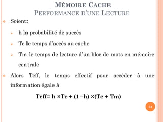 64
MÉMOIRE CACHE
PERFORMANCE D’UNE LECTURE
 Soient:
 h la probabilité de succès
 Tc le temps d’accès au cache
 Tm le temps de lecture d’un bloc de mots en mémoire
centrale
 Alors Teff, le temps effectif pour accéder à une
information égale à
Teff= h ×Tc + (1 –h) ×(Tc + Tm)
 