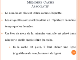 73
MÉMOIRE CACHE
ASSOCIATIF
 Le numéro de bloc est utilisé comme étiquette.
 Les étiquettes sont stockées dans un répertoire en même
temps que les données.
 Un bloc de mots de la mémoire centrale est placé dans
n'importe quelle entrée libre du cache.
 Si le cache est plein, il faut libérer une ligne
(algorithme de remplacement de ligne)
 
