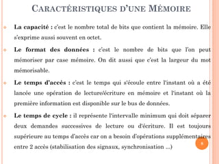 8
 La capacité : c’est le nombre total de bits que contient la mémoire. Elle
s’exprime aussi souvent en octet.
 Le format des données : c’est le nombre de bits que l’on peut
mémoriser par case mémoire. On dit aussi que c’est la largeur du mot
mémorisable.
 Le temps d’accès : c’est le temps qui s'écoule entre l'instant où a été
lancée une opération de lecture/écriture en mémoire et l'instant où la
première information est disponible sur le bus de données.
 Le temps de cycle : il représente l'intervalle minimum qui doit séparer
deux demandes successives de lecture ou d'écriture. Il est toujours
supérieure au temps d’accès car on a besoin d’opérations supplémentaires
entre 2 accès (stabilisation des signaux, synchronisation ...)
CARACTÉRISTIQUES D’UNE MÉMOIRE
 