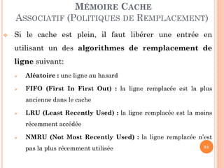 81
MÉMOIRE CACHE
ASSOCIATIF (POLITIQUES DE REMPLACEMENT)
 Si le cache est plein, il faut libérer une entrée en
utilisant un des algorithmes de remplacement de
ligne suivant:
 Aléatoire : une ligne au hasard
 FIFO (First In First Out) : la ligne remplacée est la plus
ancienne dans le cache
 LRU (Least Recently Used) : la ligne remplacée est la moins
récemment accédée
 NMRU (Not Most Recently Used) : la ligne remplacée n’est
pas la plus récemment utilisée
 