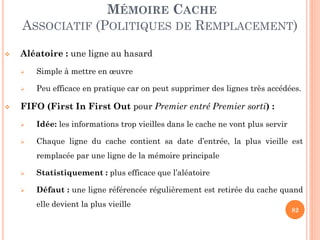 82
MÉMOIRE CACHE
ASSOCIATIF (POLITIQUES DE REMPLACEMENT)
 Aléatoire : une ligne au hasard
 Simple à mettre en œuvre
 Peu efficace en pratique car on peut supprimer des lignes très accédées.
 FIFO (First In First Out pour Premier entré Premier sorti) :
 Idée: les informations trop vieilles dans le cache ne vont plus servir
 Chaque ligne du cache contient sa date d’entrée, la plus vieille est
remplacée par une ligne de la mémoire principale
 Statistiquement : plus efficace que l’aléatoire
 Défaut : une ligne référencée régulièrement est retirée du cache quand
elle devient la plus vieille
 