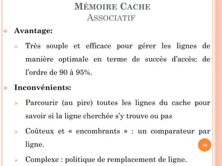 88
MÉMOIRE CACHE
ASSOCIATIF
 Avantage:
 Très souple et efficace pour gérer les lignes de
manière optimale en terme de succès d’accès: de
l’ordre de 90 à 95%.
 Inconvénients:
 Parcourir (au pire) toutes les lignes du cache pour
savoir si la ligne cherchée s’y trouve ou pas
 Coûteux et « encombrants » : un comparateur par
ligne.
 Complexe : politique de remplacement de ligne.
 