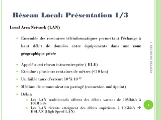 Réseau Local: Présentation 1/3
Local Area Network (LAN)
 Ensemble des ressources téléinformatiques permettant l’échange à
haut débit de données entre équipements dans une zone
géographique privée
 Appelé aussi réseau intra-entreprise ( RLE)
 Etendue : plusieurs centaines de mètres (<10 km)
 Un faible taux d’erreur: 10-8à 10-12
 Médium de communication partagé (connexion multipoint)
 Débit:
 Les LAN traditionnels offrent des débits variant de 10Mbit/s à
100Mbit/s
 Les LAN récents atteignent des débits supérieurs à 10Gbit/s 
HSLAN (High Speed LAN)
4
I.KECHICHEBELAIBA
 